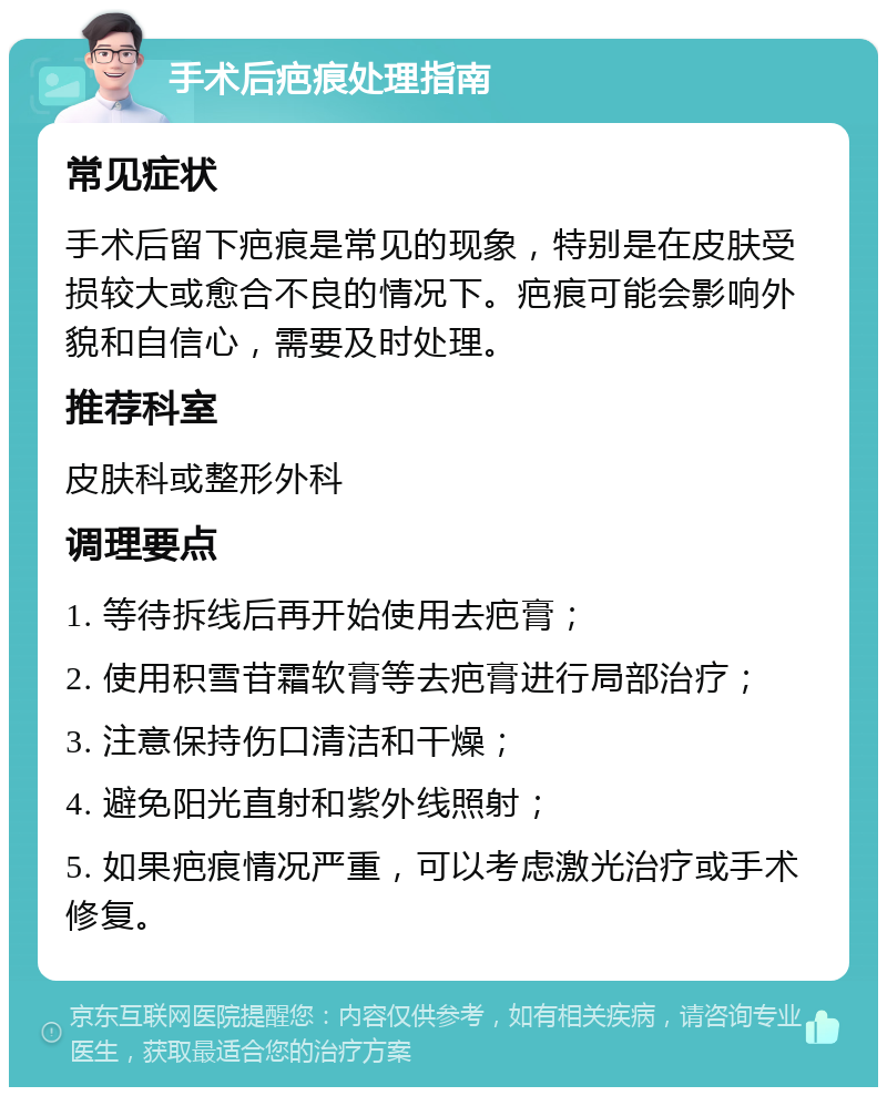 手术后疤痕处理指南 常见症状 手术后留下疤痕是常见的现象，特别是在皮肤受损较大或愈合不良的情况下。疤痕可能会影响外貌和自信心，需要及时处理。 推荐科室 皮肤科或整形外科 调理要点 1. 等待拆线后再开始使用去疤膏； 2. 使用积雪苷霜软膏等去疤膏进行局部治疗； 3. 注意保持伤口清洁和干燥； 4. 避免阳光直射和紫外线照射； 5. 如果疤痕情况严重，可以考虑激光治疗或手术修复。