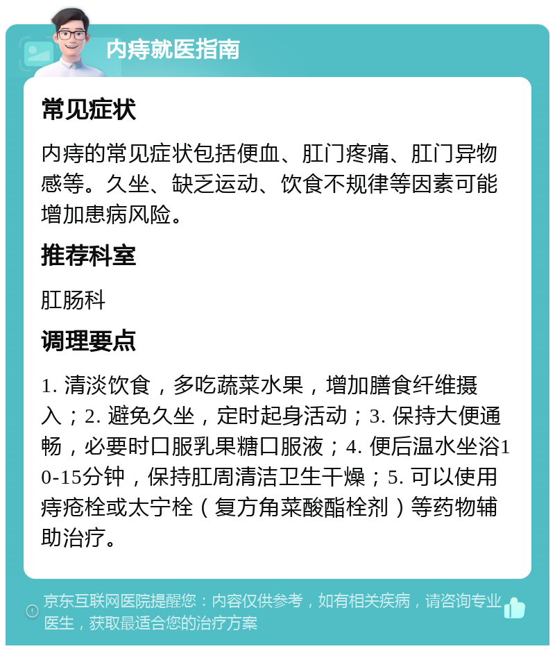 内痔就医指南 常见症状 内痔的常见症状包括便血、肛门疼痛、肛门异物感等。久坐、缺乏运动、饮食不规律等因素可能增加患病风险。 推荐科室 肛肠科 调理要点 1. 清淡饮食，多吃蔬菜水果，增加膳食纤维摄入；2. 避免久坐，定时起身活动；3. 保持大便通畅，必要时口服乳果糖口服液；4. 便后温水坐浴10-15分钟，保持肛周清洁卫生干燥；5. 可以使用痔疮栓或太宁栓（复方角菜酸酯栓剂）等药物辅助治疗。