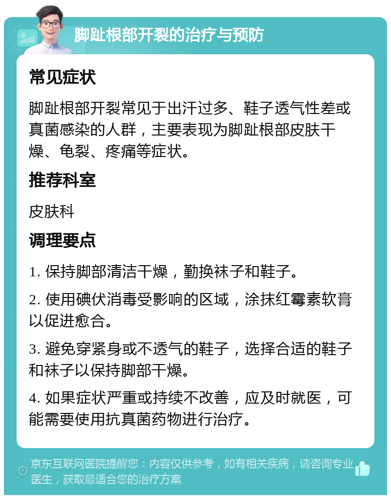 脚趾根部开裂的治疗与预防 常见症状 脚趾根部开裂常见于出汗过多、鞋子透气性差或真菌感染的人群，主要表现为脚趾根部皮肤干燥、龟裂、疼痛等症状。 推荐科室 皮肤科 调理要点 1. 保持脚部清洁干燥，勤换袜子和鞋子。 2. 使用碘伏消毒受影响的区域，涂抹红霉素软膏以促进愈合。 3. 避免穿紧身或不透气的鞋子，选择合适的鞋子和袜子以保持脚部干燥。 4. 如果症状严重或持续不改善，应及时就医，可能需要使用抗真菌药物进行治疗。