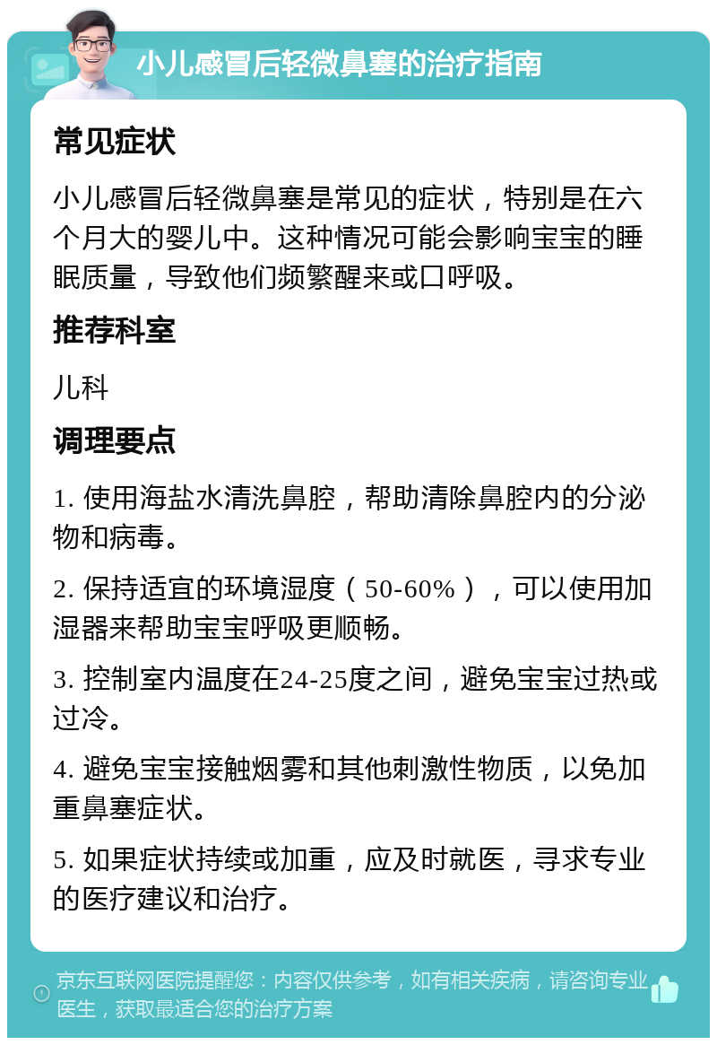 小儿感冒后轻微鼻塞的治疗指南 常见症状 小儿感冒后轻微鼻塞是常见的症状，特别是在六个月大的婴儿中。这种情况可能会影响宝宝的睡眠质量，导致他们频繁醒来或口呼吸。 推荐科室 儿科 调理要点 1. 使用海盐水清洗鼻腔，帮助清除鼻腔内的分泌物和病毒。 2. 保持适宜的环境湿度（50-60%），可以使用加湿器来帮助宝宝呼吸更顺畅。 3. 控制室内温度在24-25度之间，避免宝宝过热或过冷。 4. 避免宝宝接触烟雾和其他刺激性物质，以免加重鼻塞症状。 5. 如果症状持续或加重，应及时就医，寻求专业的医疗建议和治疗。