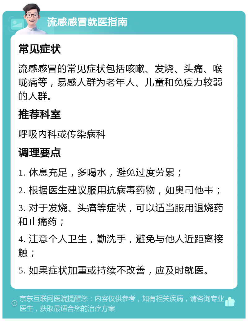 流感感冒就医指南 常见症状 流感感冒的常见症状包括咳嗽、发烧、头痛、喉咙痛等，易感人群为老年人、儿童和免疫力较弱的人群。 推荐科室 呼吸内科或传染病科 调理要点 1. 休息充足，多喝水，避免过度劳累； 2. 根据医生建议服用抗病毒药物，如奥司他韦； 3. 对于发烧、头痛等症状，可以适当服用退烧药和止痛药； 4. 注意个人卫生，勤洗手，避免与他人近距离接触； 5. 如果症状加重或持续不改善，应及时就医。