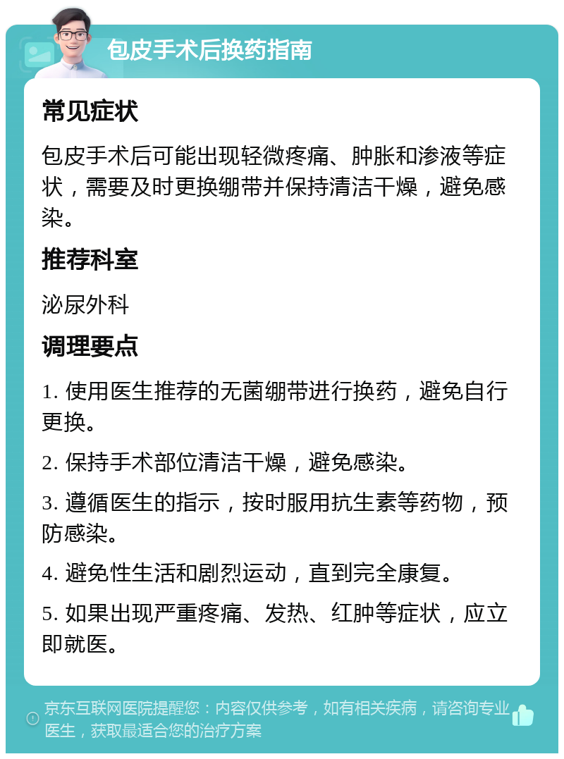 包皮手术后换药指南 常见症状 包皮手术后可能出现轻微疼痛、肿胀和渗液等症状，需要及时更换绷带并保持清洁干燥，避免感染。 推荐科室 泌尿外科 调理要点 1. 使用医生推荐的无菌绷带进行换药，避免自行更换。 2. 保持手术部位清洁干燥，避免感染。 3. 遵循医生的指示，按时服用抗生素等药物，预防感染。 4. 避免性生活和剧烈运动，直到完全康复。 5. 如果出现严重疼痛、发热、红肿等症状，应立即就医。