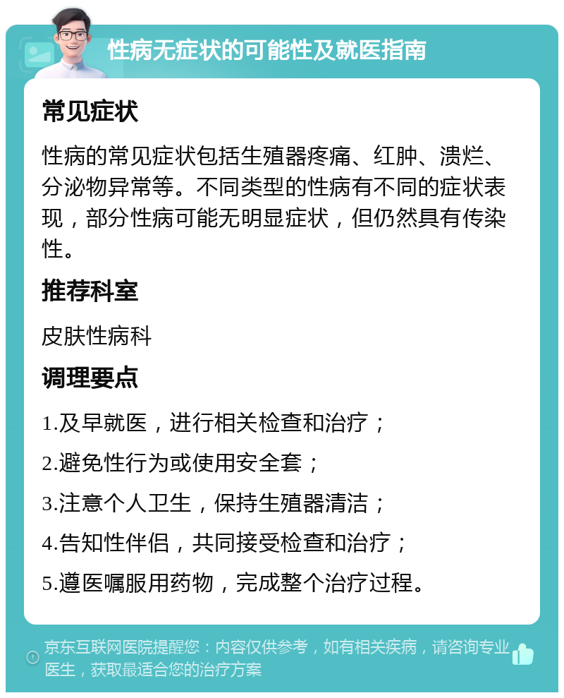 性病无症状的可能性及就医指南 常见症状 性病的常见症状包括生殖器疼痛、红肿、溃烂、分泌物异常等。不同类型的性病有不同的症状表现，部分性病可能无明显症状，但仍然具有传染性。 推荐科室 皮肤性病科 调理要点 1.及早就医，进行相关检查和治疗； 2.避免性行为或使用安全套； 3.注意个人卫生，保持生殖器清洁； 4.告知性伴侣，共同接受检查和治疗； 5.遵医嘱服用药物，完成整个治疗过程。