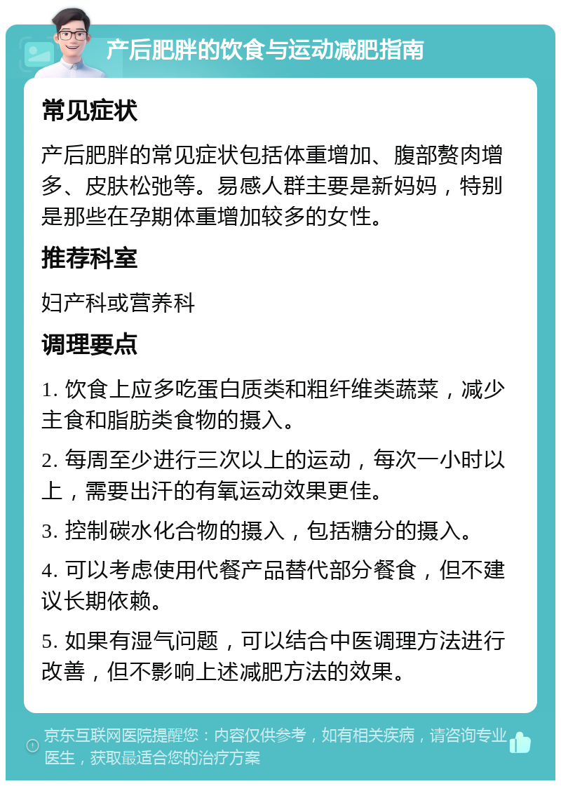 产后肥胖的饮食与运动减肥指南 常见症状 产后肥胖的常见症状包括体重增加、腹部赘肉增多、皮肤松弛等。易感人群主要是新妈妈，特别是那些在孕期体重增加较多的女性。 推荐科室 妇产科或营养科 调理要点 1. 饮食上应多吃蛋白质类和粗纤维类蔬菜，减少主食和脂肪类食物的摄入。 2. 每周至少进行三次以上的运动，每次一小时以上，需要出汗的有氧运动效果更佳。 3. 控制碳水化合物的摄入，包括糖分的摄入。 4. 可以考虑使用代餐产品替代部分餐食，但不建议长期依赖。 5. 如果有湿气问题，可以结合中医调理方法进行改善，但不影响上述减肥方法的效果。