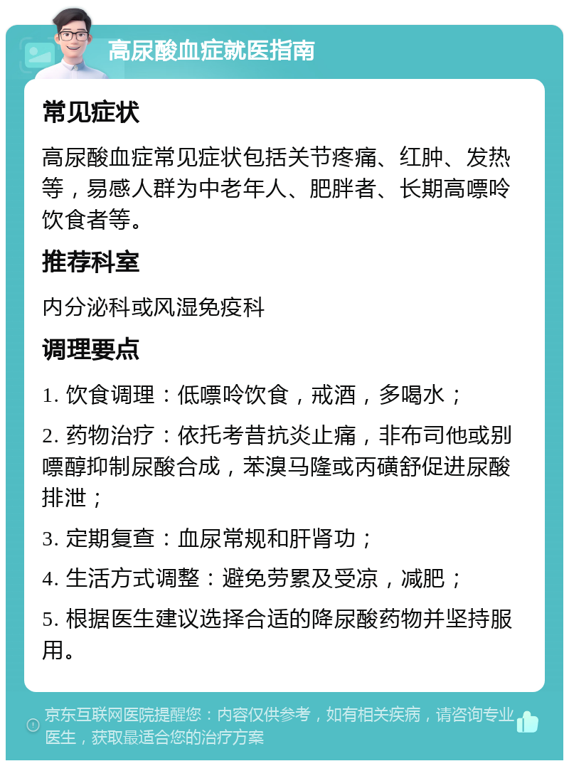 高尿酸血症就医指南 常见症状 高尿酸血症常见症状包括关节疼痛、红肿、发热等，易感人群为中老年人、肥胖者、长期高嘌呤饮食者等。 推荐科室 内分泌科或风湿免疫科 调理要点 1. 饮食调理：低嘌呤饮食，戒酒，多喝水； 2. 药物治疗：依托考昔抗炎止痛，非布司他或别嘌醇抑制尿酸合成，苯溴马隆或丙磺舒促进尿酸排泄； 3. 定期复查：血尿常规和肝肾功； 4. 生活方式调整：避免劳累及受凉，减肥； 5. 根据医生建议选择合适的降尿酸药物并坚持服用。