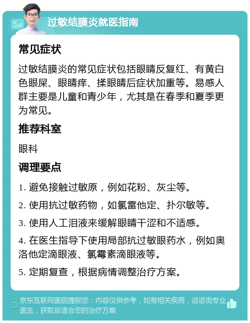 过敏结膜炎就医指南 常见症状 过敏结膜炎的常见症状包括眼睛反复红、有黄白色眼屎、眼睛痒、揉眼睛后症状加重等。易感人群主要是儿童和青少年，尤其是在春季和夏季更为常见。 推荐科室 眼科 调理要点 1. 避免接触过敏原，例如花粉、灰尘等。 2. 使用抗过敏药物，如氯雷他定、扑尔敏等。 3. 使用人工泪液来缓解眼睛干涩和不适感。 4. 在医生指导下使用局部抗过敏眼药水，例如奥洛他定滴眼液、氯霉素滴眼液等。 5. 定期复查，根据病情调整治疗方案。