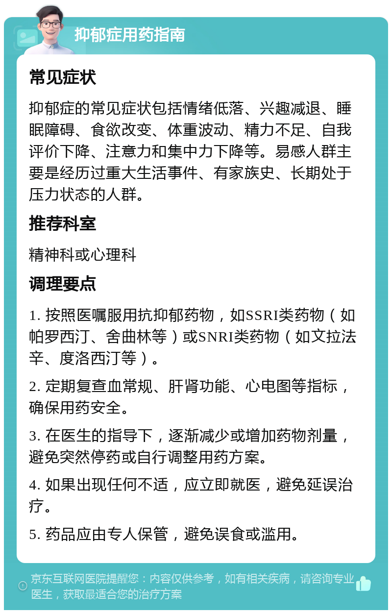 抑郁症用药指南 常见症状 抑郁症的常见症状包括情绪低落、兴趣减退、睡眠障碍、食欲改变、体重波动、精力不足、自我评价下降、注意力和集中力下降等。易感人群主要是经历过重大生活事件、有家族史、长期处于压力状态的人群。 推荐科室 精神科或心理科 调理要点 1. 按照医嘱服用抗抑郁药物，如SSRI类药物（如帕罗西汀、舍曲林等）或SNRI类药物（如文拉法辛、度洛西汀等）。 2. 定期复查血常规、肝肾功能、心电图等指标，确保用药安全。 3. 在医生的指导下，逐渐减少或增加药物剂量，避免突然停药或自行调整用药方案。 4. 如果出现任何不适，应立即就医，避免延误治疗。 5. 药品应由专人保管，避免误食或滥用。