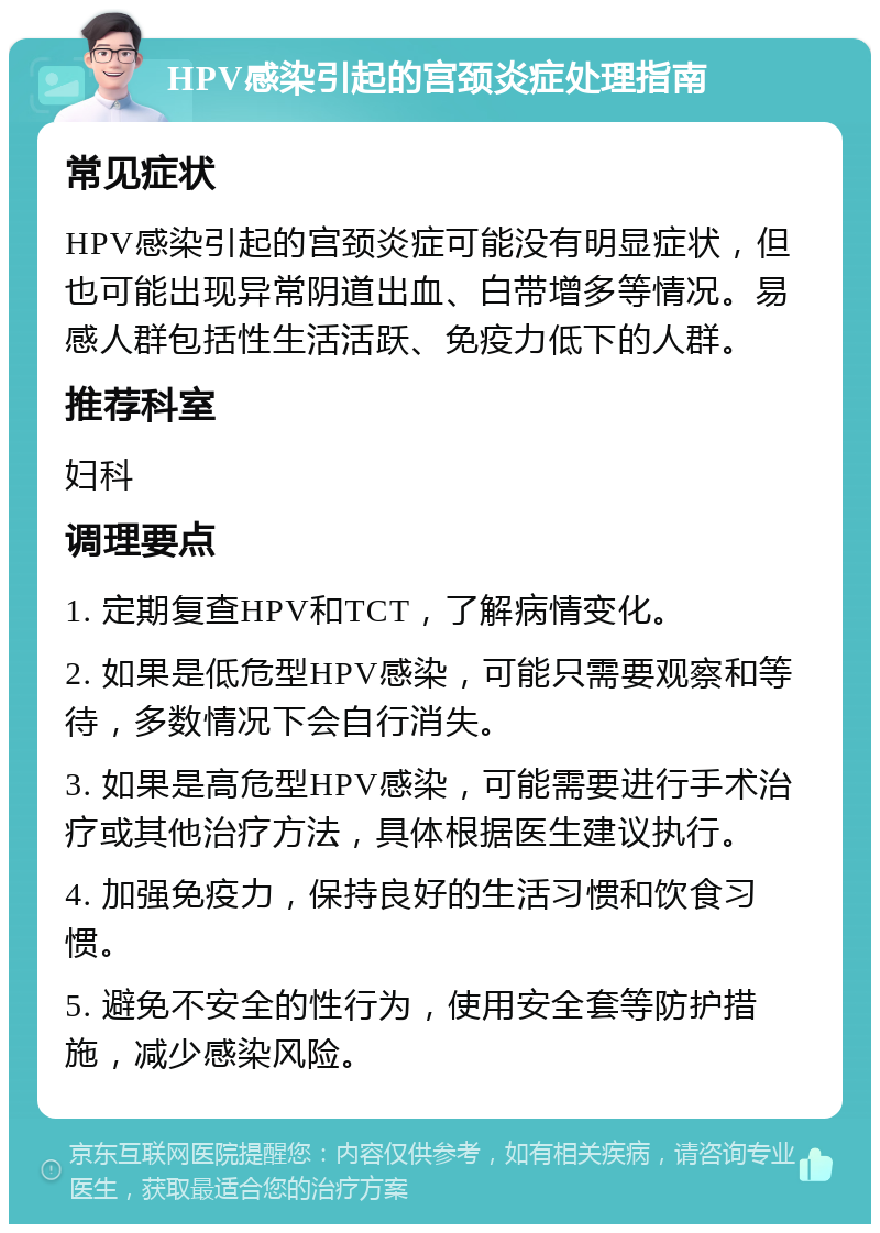 HPV感染引起的宫颈炎症处理指南 常见症状 HPV感染引起的宫颈炎症可能没有明显症状，但也可能出现异常阴道出血、白带增多等情况。易感人群包括性生活活跃、免疫力低下的人群。 推荐科室 妇科 调理要点 1. 定期复查HPV和TCT，了解病情变化。 2. 如果是低危型HPV感染，可能只需要观察和等待，多数情况下会自行消失。 3. 如果是高危型HPV感染，可能需要进行手术治疗或其他治疗方法，具体根据医生建议执行。 4. 加强免疫力，保持良好的生活习惯和饮食习惯。 5. 避免不安全的性行为，使用安全套等防护措施，减少感染风险。