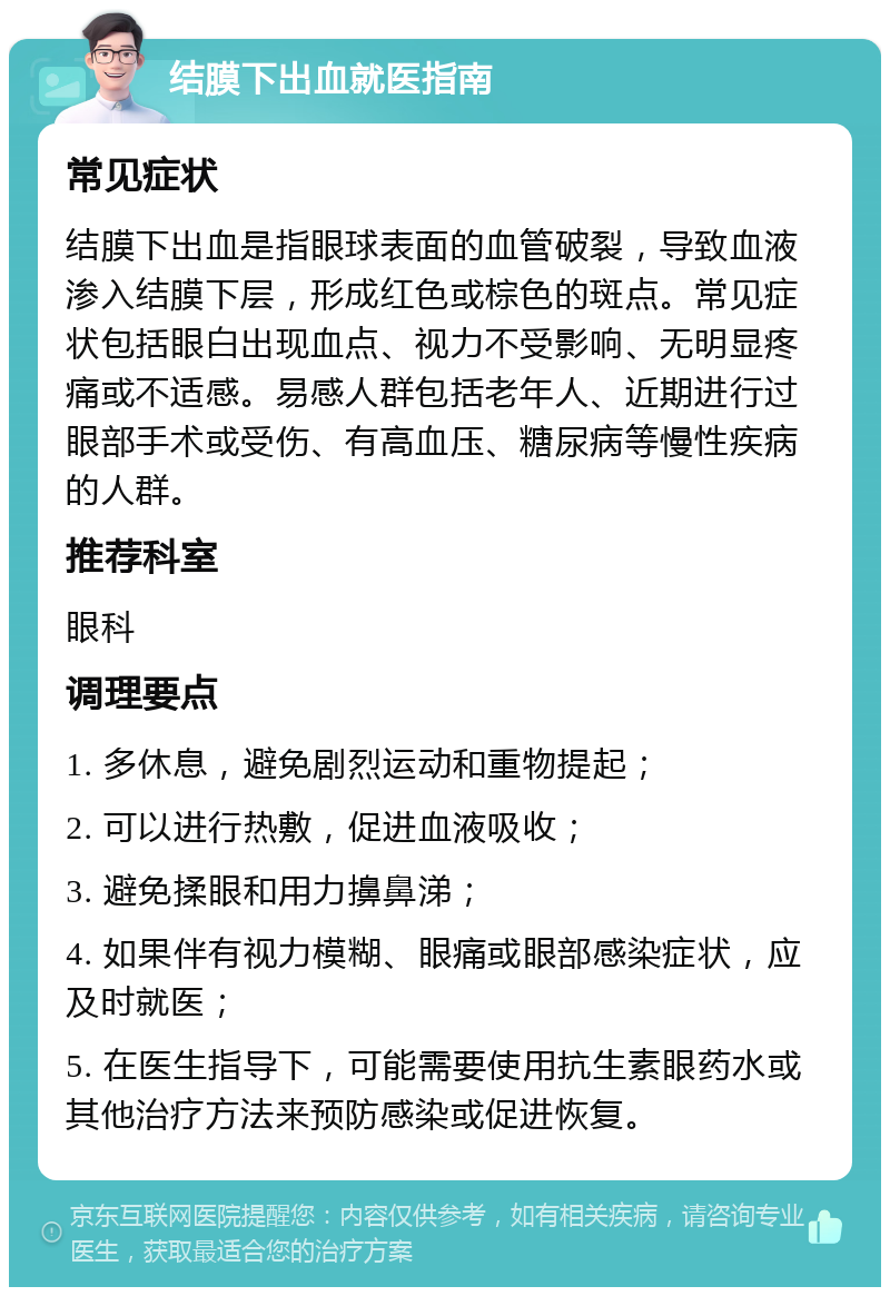 结膜下出血就医指南 常见症状 结膜下出血是指眼球表面的血管破裂，导致血液渗入结膜下层，形成红色或棕色的斑点。常见症状包括眼白出现血点、视力不受影响、无明显疼痛或不适感。易感人群包括老年人、近期进行过眼部手术或受伤、有高血压、糖尿病等慢性疾病的人群。 推荐科室 眼科 调理要点 1. 多休息，避免剧烈运动和重物提起； 2. 可以进行热敷，促进血液吸收； 3. 避免揉眼和用力擤鼻涕； 4. 如果伴有视力模糊、眼痛或眼部感染症状，应及时就医； 5. 在医生指导下，可能需要使用抗生素眼药水或其他治疗方法来预防感染或促进恢复。