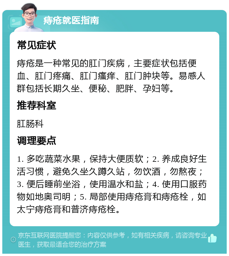 痔疮就医指南 常见症状 痔疮是一种常见的肛门疾病，主要症状包括便血、肛门疼痛、肛门瘙痒、肛门肿块等。易感人群包括长期久坐、便秘、肥胖、孕妇等。 推荐科室 肛肠科 调理要点 1. 多吃蔬菜水果，保持大便质软；2. 养成良好生活习惯，避免久坐久蹲久站，勿饮酒，勿熬夜；3. 便后睡前坐浴，使用温水和盐；4. 使用口服药物如地奥司明；5. 局部使用痔疮膏和痔疮栓，如太宁痔疮膏和普济痔疮栓。