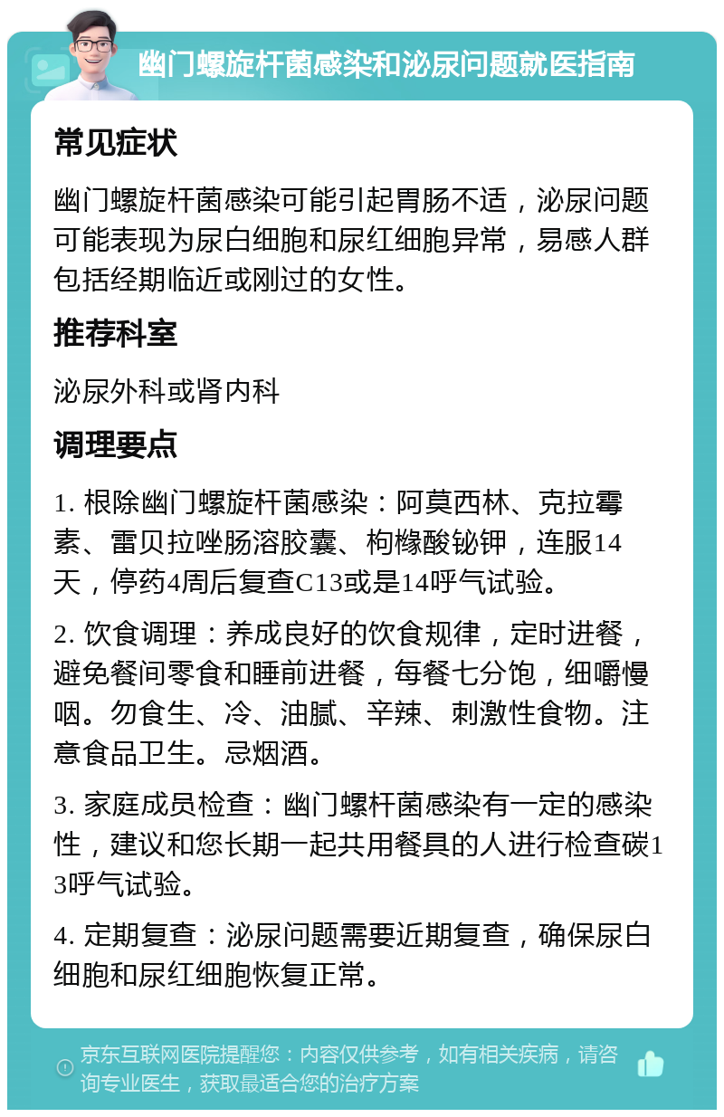 幽门螺旋杆菌感染和泌尿问题就医指南 常见症状 幽门螺旋杆菌感染可能引起胃肠不适，泌尿问题可能表现为尿白细胞和尿红细胞异常，易感人群包括经期临近或刚过的女性。 推荐科室 泌尿外科或肾内科 调理要点 1. 根除幽门螺旋杆菌感染：阿莫西林、克拉霉素、雷贝拉唑肠溶胶囊、枸橼酸铋钾，连服14天，停药4周后复查C13或是14呼气试验。 2. 饮食调理：养成良好的饮食规律，定时进餐，避免餐间零食和睡前进餐，每餐七分饱，细嚼慢咽。勿食生、冷、油腻、辛辣、刺激性食物。注意食品卫生。忌烟酒。 3. 家庭成员检查：幽门螺杆菌感染有一定的感染性，建议和您长期一起共用餐具的人进行检查碳13呼气试验。 4. 定期复查：泌尿问题需要近期复查，确保尿白细胞和尿红细胞恢复正常。