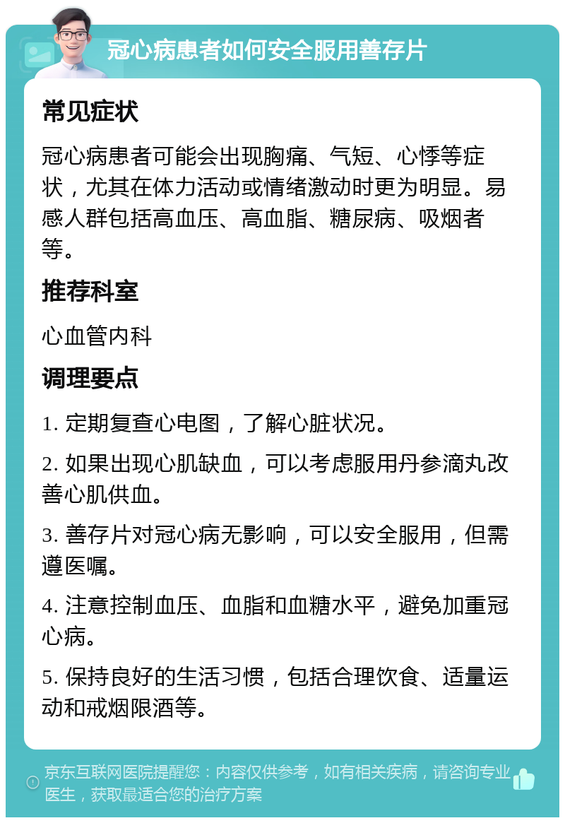 冠心病患者如何安全服用善存片 常见症状 冠心病患者可能会出现胸痛、气短、心悸等症状，尤其在体力活动或情绪激动时更为明显。易感人群包括高血压、高血脂、糖尿病、吸烟者等。 推荐科室 心血管内科 调理要点 1. 定期复查心电图，了解心脏状况。 2. 如果出现心肌缺血，可以考虑服用丹参滴丸改善心肌供血。 3. 善存片对冠心病无影响，可以安全服用，但需遵医嘱。 4. 注意控制血压、血脂和血糖水平，避免加重冠心病。 5. 保持良好的生活习惯，包括合理饮食、适量运动和戒烟限酒等。