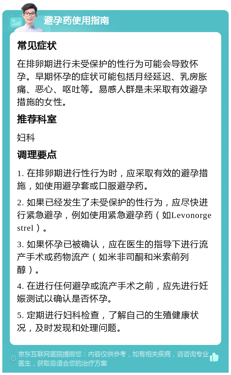 避孕药使用指南 常见症状 在排卵期进行未受保护的性行为可能会导致怀孕。早期怀孕的症状可能包括月经延迟、乳房胀痛、恶心、呕吐等。易感人群是未采取有效避孕措施的女性。 推荐科室 妇科 调理要点 1. 在排卵期进行性行为时，应采取有效的避孕措施，如使用避孕套或口服避孕药。 2. 如果已经发生了未受保护的性行为，应尽快进行紧急避孕，例如使用紧急避孕药（如Levonorgestrel）。 3. 如果怀孕已被确认，应在医生的指导下进行流产手术或药物流产（如米非司酮和米索前列醇）。 4. 在进行任何避孕或流产手术之前，应先进行妊娠测试以确认是否怀孕。 5. 定期进行妇科检查，了解自己的生殖健康状况，及时发现和处理问题。