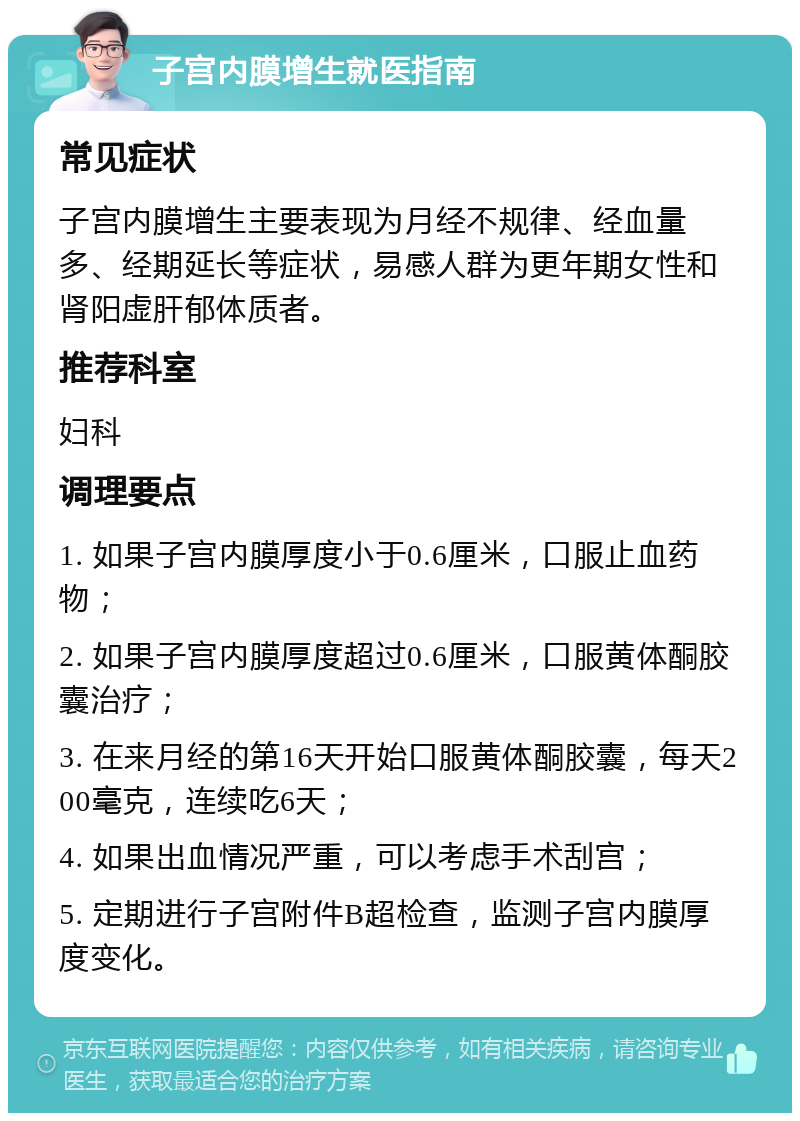 子宫内膜增生就医指南 常见症状 子宫内膜增生主要表现为月经不规律、经血量多、经期延长等症状，易感人群为更年期女性和肾阳虚肝郁体质者。 推荐科室 妇科 调理要点 1. 如果子宫内膜厚度小于0.6厘米，口服止血药物； 2. 如果子宫内膜厚度超过0.6厘米，口服黄体酮胶囊治疗； 3. 在来月经的第16天开始口服黄体酮胶囊，每天200毫克，连续吃6天； 4. 如果出血情况严重，可以考虑手术刮宫； 5. 定期进行子宫附件B超检查，监测子宫内膜厚度变化。