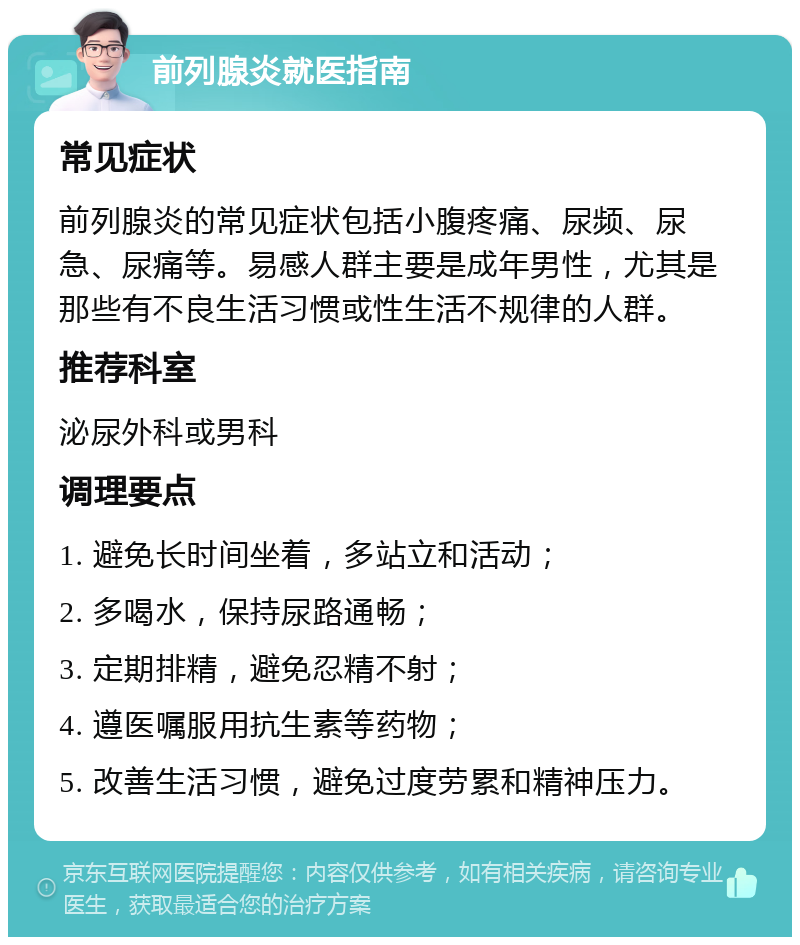 前列腺炎就医指南 常见症状 前列腺炎的常见症状包括小腹疼痛、尿频、尿急、尿痛等。易感人群主要是成年男性，尤其是那些有不良生活习惯或性生活不规律的人群。 推荐科室 泌尿外科或男科 调理要点 1. 避免长时间坐着，多站立和活动； 2. 多喝水，保持尿路通畅； 3. 定期排精，避免忍精不射； 4. 遵医嘱服用抗生素等药物； 5. 改善生活习惯，避免过度劳累和精神压力。