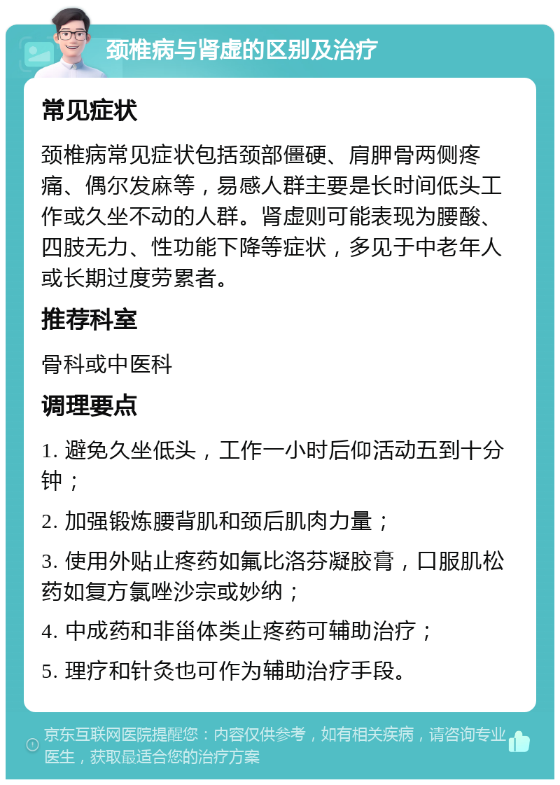 颈椎病与肾虚的区别及治疗 常见症状 颈椎病常见症状包括颈部僵硬、肩胛骨两侧疼痛、偶尔发麻等，易感人群主要是长时间低头工作或久坐不动的人群。肾虚则可能表现为腰酸、四肢无力、性功能下降等症状，多见于中老年人或长期过度劳累者。 推荐科室 骨科或中医科 调理要点 1. 避免久坐低头，工作一小时后仰活动五到十分钟； 2. 加强锻炼腰背肌和颈后肌肉力量； 3. 使用外贴止疼药如氟比洛芬凝胶膏，口服肌松药如复方氯唑沙宗或妙纳； 4. 中成药和非甾体类止疼药可辅助治疗； 5. 理疗和针灸也可作为辅助治疗手段。