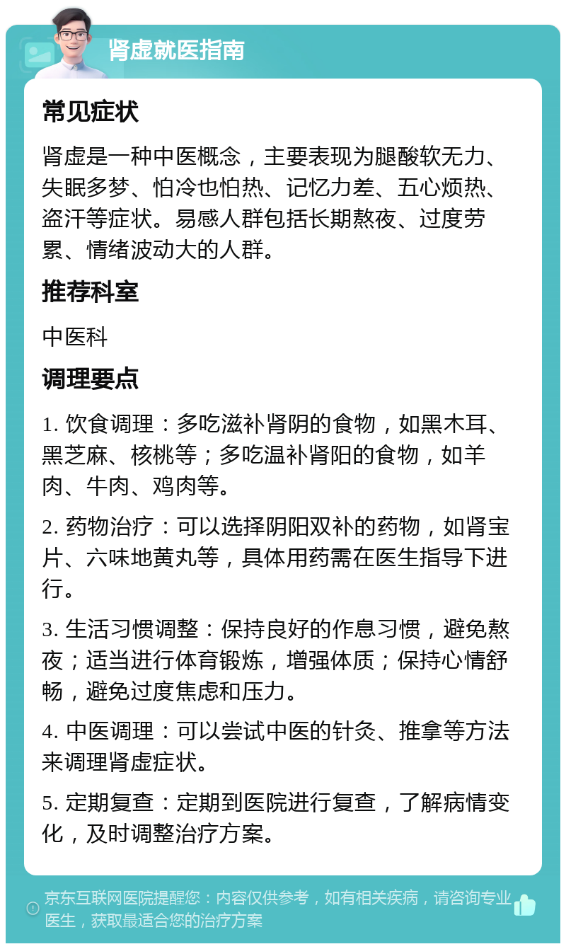 肾虚就医指南 常见症状 肾虚是一种中医概念，主要表现为腿酸软无力、失眠多梦、怕冷也怕热、记忆力差、五心烦热、盗汗等症状。易感人群包括长期熬夜、过度劳累、情绪波动大的人群。 推荐科室 中医科 调理要点 1. 饮食调理：多吃滋补肾阴的食物，如黑木耳、黑芝麻、核桃等；多吃温补肾阳的食物，如羊肉、牛肉、鸡肉等。 2. 药物治疗：可以选择阴阳双补的药物，如肾宝片、六味地黄丸等，具体用药需在医生指导下进行。 3. 生活习惯调整：保持良好的作息习惯，避免熬夜；适当进行体育锻炼，增强体质；保持心情舒畅，避免过度焦虑和压力。 4. 中医调理：可以尝试中医的针灸、推拿等方法来调理肾虚症状。 5. 定期复查：定期到医院进行复查，了解病情变化，及时调整治疗方案。