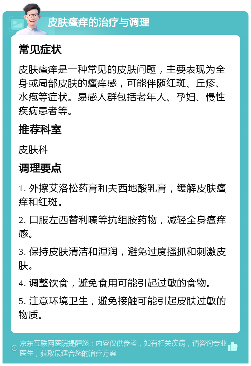 皮肤瘙痒的治疗与调理 常见症状 皮肤瘙痒是一种常见的皮肤问题，主要表现为全身或局部皮肤的瘙痒感，可能伴随红斑、丘疹、水疱等症状。易感人群包括老年人、孕妇、慢性疾病患者等。 推荐科室 皮肤科 调理要点 1. 外擦艾洛松药膏和夫西地酸乳膏，缓解皮肤瘙痒和红斑。 2. 口服左西替利嗪等抗组胺药物，减轻全身瘙痒感。 3. 保持皮肤清洁和湿润，避免过度搔抓和刺激皮肤。 4. 调整饮食，避免食用可能引起过敏的食物。 5. 注意环境卫生，避免接触可能引起皮肤过敏的物质。