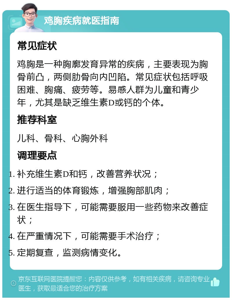 鸡胸疾病就医指南 常见症状 鸡胸是一种胸廓发育异常的疾病，主要表现为胸骨前凸，两侧肋骨向内凹陷。常见症状包括呼吸困难、胸痛、疲劳等。易感人群为儿童和青少年，尤其是缺乏维生素D或钙的个体。 推荐科室 儿科、骨科、心胸外科 调理要点 补充维生素D和钙，改善营养状况； 进行适当的体育锻炼，增强胸部肌肉； 在医生指导下，可能需要服用一些药物来改善症状； 在严重情况下，可能需要手术治疗； 定期复查，监测病情变化。