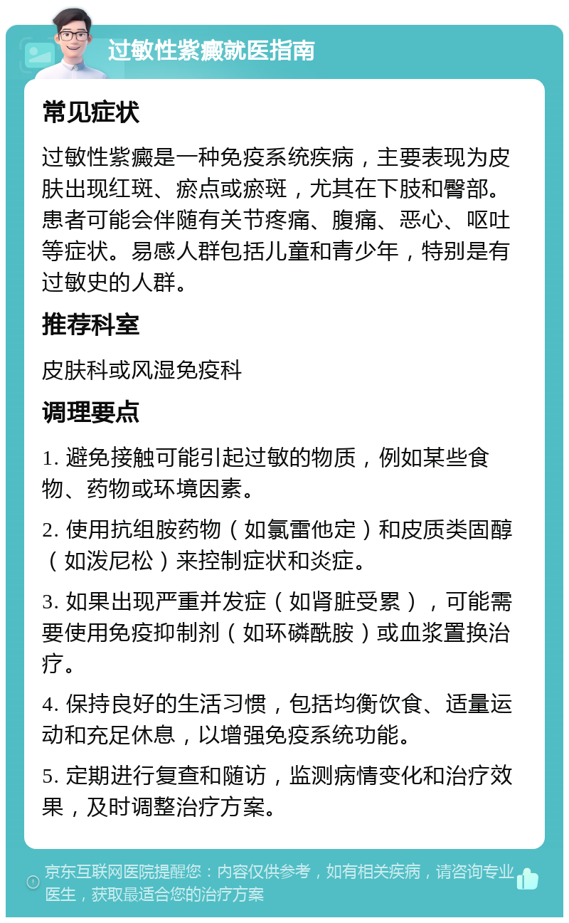 过敏性紫癜就医指南 常见症状 过敏性紫癜是一种免疫系统疾病，主要表现为皮肤出现红斑、瘀点或瘀斑，尤其在下肢和臀部。患者可能会伴随有关节疼痛、腹痛、恶心、呕吐等症状。易感人群包括儿童和青少年，特别是有过敏史的人群。 推荐科室 皮肤科或风湿免疫科 调理要点 1. 避免接触可能引起过敏的物质，例如某些食物、药物或环境因素。 2. 使用抗组胺药物（如氯雷他定）和皮质类固醇（如泼尼松）来控制症状和炎症。 3. 如果出现严重并发症（如肾脏受累），可能需要使用免疫抑制剂（如环磷酰胺）或血浆置换治疗。 4. 保持良好的生活习惯，包括均衡饮食、适量运动和充足休息，以增强免疫系统功能。 5. 定期进行复查和随访，监测病情变化和治疗效果，及时调整治疗方案。