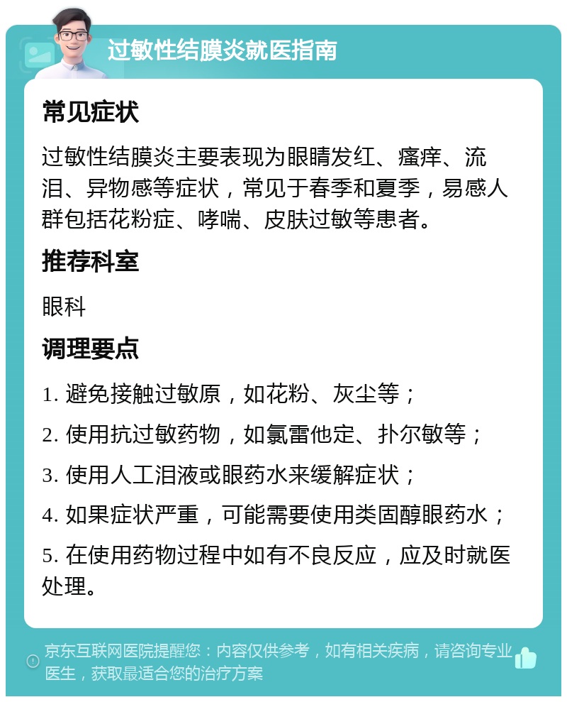 过敏性结膜炎就医指南 常见症状 过敏性结膜炎主要表现为眼睛发红、瘙痒、流泪、异物感等症状，常见于春季和夏季，易感人群包括花粉症、哮喘、皮肤过敏等患者。 推荐科室 眼科 调理要点 1. 避免接触过敏原，如花粉、灰尘等； 2. 使用抗过敏药物，如氯雷他定、扑尔敏等； 3. 使用人工泪液或眼药水来缓解症状； 4. 如果症状严重，可能需要使用类固醇眼药水； 5. 在使用药物过程中如有不良反应，应及时就医处理。