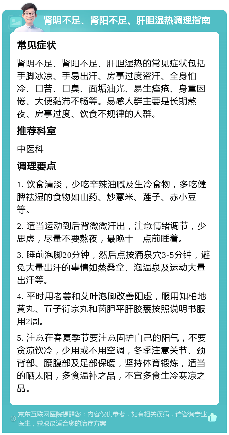 肾阴不足、肾阳不足、肝胆湿热调理指南 常见症状 肾阴不足、肾阳不足、肝胆湿热的常见症状包括手脚冰凉、手易出汗、房事过度盗汗、全身怕冷、口苦、口臭、面垢油光、易生痤疮、身重困倦、大便黏滞不畅等。易感人群主要是长期熬夜、房事过度、饮食不规律的人群。 推荐科室 中医科 调理要点 1. 饮食清淡，少吃辛辣油腻及生冷食物，多吃健脾祛湿的食物如山药、炒薏米、莲子、赤小豆等。 2. 适当运动到后背微微汗出，注意情绪调节，少思虑，尽量不要熬夜，最晚十一点前睡着。 3. 睡前泡脚20分钟，然后点按涌泉穴3-5分钟，避免大量出汗的事情如蒸桑拿、泡温泉及运动大量出汗等。 4. 平时用老姜和艾叶泡脚改善阳虚，服用知柏地黄丸、五子衍宗丸和茵胆平肝胶囊按照说明书服用2周。 5. 注意在春夏季节要注意固护自己的阳气，不要贪凉饮冷，少用或不用空调，冬季注意关节、颈背部、腰腹部及足部保暖，坚持体育锻炼，适当的晒太阳，多食温补之品，不宜多食生冷寒凉之品。