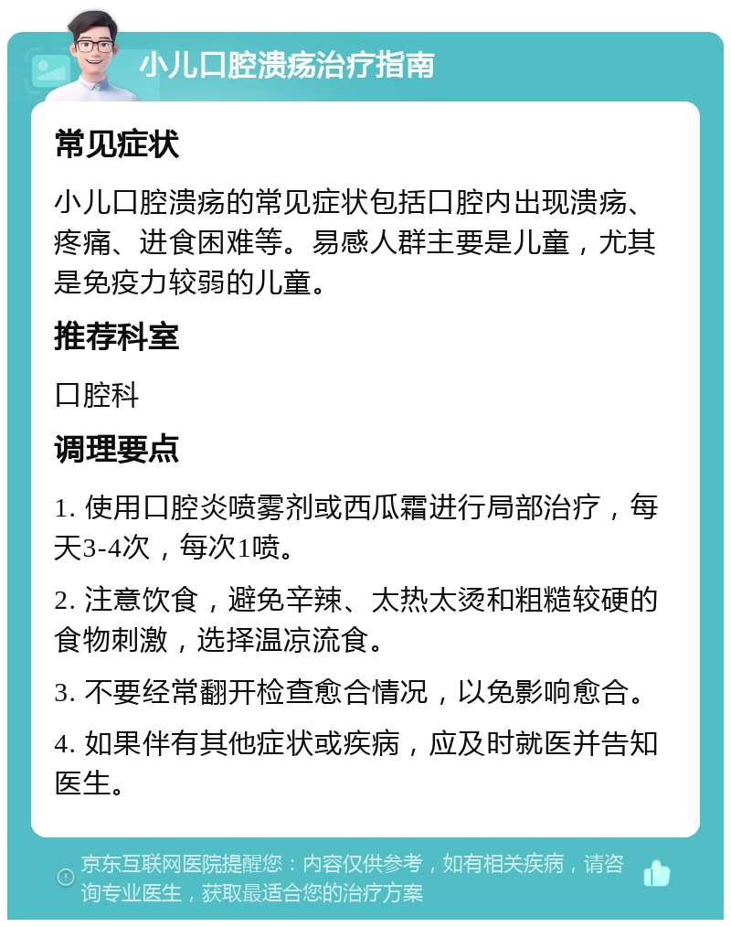 小儿口腔溃疡治疗指南 常见症状 小儿口腔溃疡的常见症状包括口腔内出现溃疡、疼痛、进食困难等。易感人群主要是儿童，尤其是免疫力较弱的儿童。 推荐科室 口腔科 调理要点 1. 使用口腔炎喷雾剂或西瓜霜进行局部治疗，每天3-4次，每次1喷。 2. 注意饮食，避免辛辣、太热太烫和粗糙较硬的食物刺激，选择温凉流食。 3. 不要经常翻开检查愈合情况，以免影响愈合。 4. 如果伴有其他症状或疾病，应及时就医并告知医生。