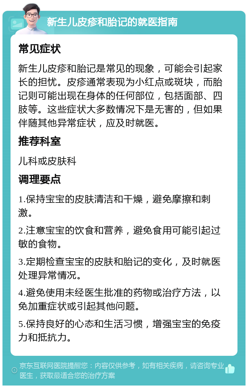 新生儿皮疹和胎记的就医指南 常见症状 新生儿皮疹和胎记是常见的现象，可能会引起家长的担忧。皮疹通常表现为小红点或斑块，而胎记则可能出现在身体的任何部位，包括面部、四肢等。这些症状大多数情况下是无害的，但如果伴随其他异常症状，应及时就医。 推荐科室 儿科或皮肤科 调理要点 1.保持宝宝的皮肤清洁和干燥，避免摩擦和刺激。 2.注意宝宝的饮食和营养，避免食用可能引起过敏的食物。 3.定期检查宝宝的皮肤和胎记的变化，及时就医处理异常情况。 4.避免使用未经医生批准的药物或治疗方法，以免加重症状或引起其他问题。 5.保持良好的心态和生活习惯，增强宝宝的免疫力和抵抗力。