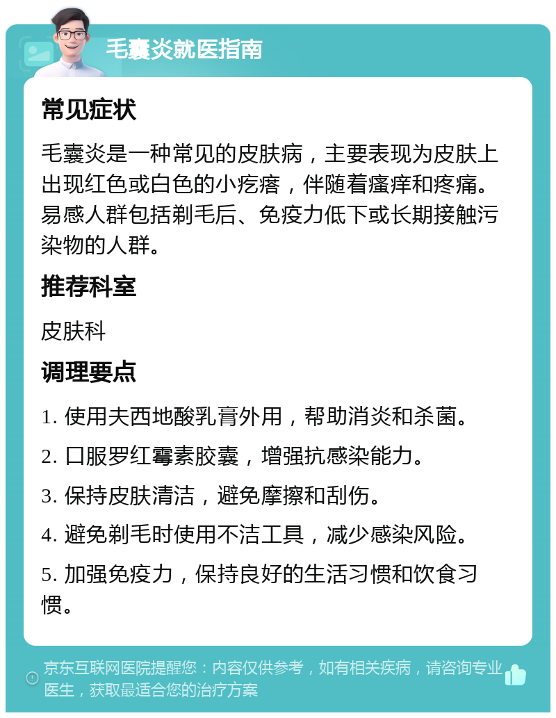 毛囊炎就医指南 常见症状 毛囊炎是一种常见的皮肤病，主要表现为皮肤上出现红色或白色的小疙瘩，伴随着瘙痒和疼痛。易感人群包括剃毛后、免疫力低下或长期接触污染物的人群。 推荐科室 皮肤科 调理要点 1. 使用夫西地酸乳膏外用，帮助消炎和杀菌。 2. 口服罗红霉素胶囊，增强抗感染能力。 3. 保持皮肤清洁，避免摩擦和刮伤。 4. 避免剃毛时使用不洁工具，减少感染风险。 5. 加强免疫力，保持良好的生活习惯和饮食习惯。