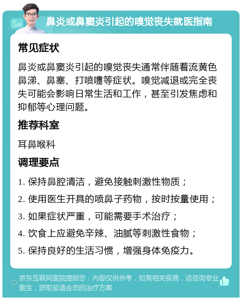 鼻炎或鼻窦炎引起的嗅觉丧失就医指南 常见症状 鼻炎或鼻窦炎引起的嗅觉丧失通常伴随着流黄色鼻涕、鼻塞、打喷嚏等症状。嗅觉减退或完全丧失可能会影响日常生活和工作，甚至引发焦虑和抑郁等心理问题。 推荐科室 耳鼻喉科 调理要点 1. 保持鼻腔清洁，避免接触刺激性物质； 2. 使用医生开具的喷鼻子药物，按时按量使用； 3. 如果症状严重，可能需要手术治疗； 4. 饮食上应避免辛辣、油腻等刺激性食物； 5. 保持良好的生活习惯，增强身体免疫力。