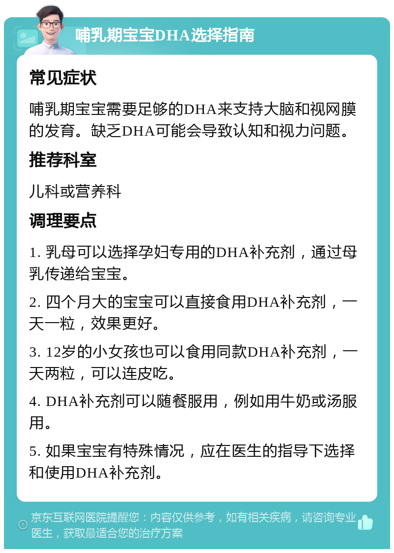 哺乳期宝宝DHA选择指南 常见症状 哺乳期宝宝需要足够的DHA来支持大脑和视网膜的发育。缺乏DHA可能会导致认知和视力问题。 推荐科室 儿科或营养科 调理要点 1. 乳母可以选择孕妇专用的DHA补充剂，通过母乳传递给宝宝。 2. 四个月大的宝宝可以直接食用DHA补充剂，一天一粒，效果更好。 3. 12岁的小女孩也可以食用同款DHA补充剂，一天两粒，可以连皮吃。 4. DHA补充剂可以随餐服用，例如用牛奶或汤服用。 5. 如果宝宝有特殊情况，应在医生的指导下选择和使用DHA补充剂。