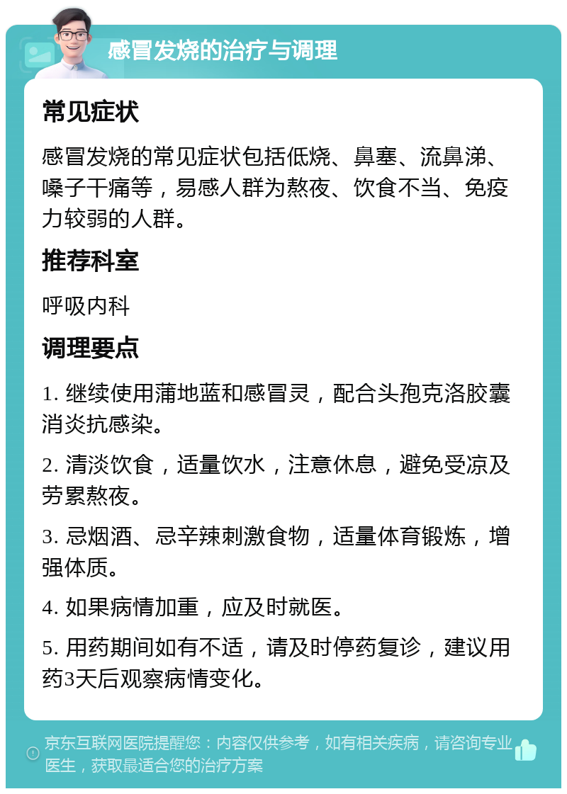 感冒发烧的治疗与调理 常见症状 感冒发烧的常见症状包括低烧、鼻塞、流鼻涕、嗓子干痛等，易感人群为熬夜、饮食不当、免疫力较弱的人群。 推荐科室 呼吸内科 调理要点 1. 继续使用蒲地蓝和感冒灵，配合头孢克洛胶囊消炎抗感染。 2. 清淡饮食，适量饮水，注意休息，避免受凉及劳累熬夜。 3. 忌烟酒、忌辛辣刺激食物，适量体育锻炼，增强体质。 4. 如果病情加重，应及时就医。 5. 用药期间如有不适，请及时停药复诊，建议用药3天后观察病情变化。