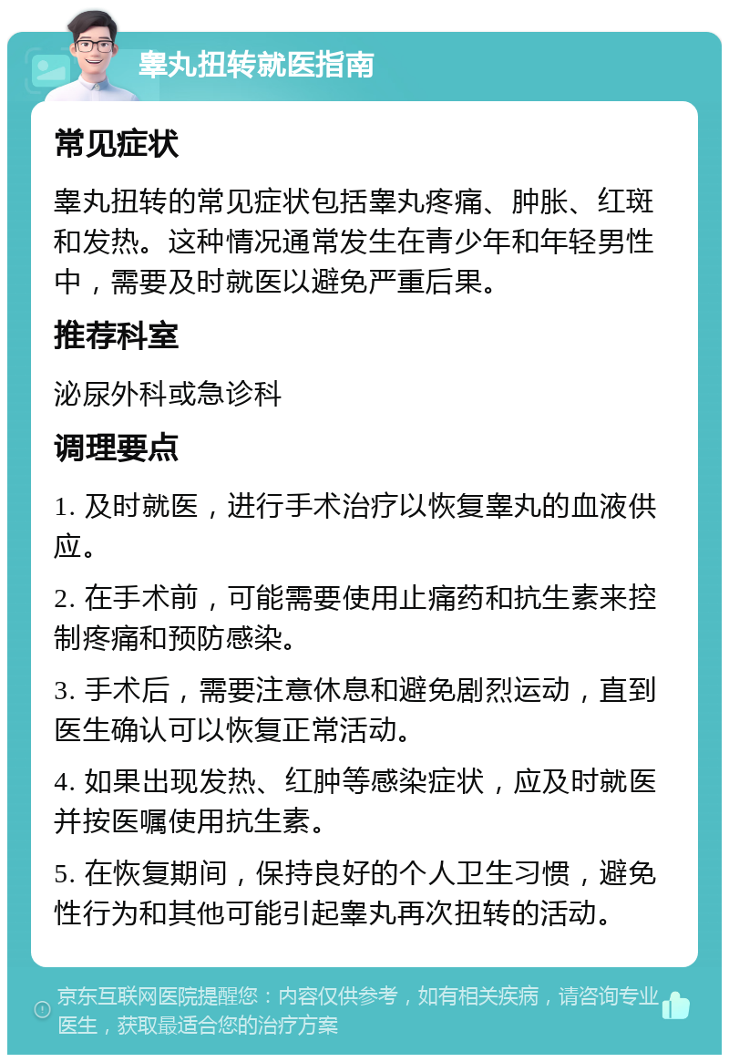 睾丸扭转就医指南 常见症状 睾丸扭转的常见症状包括睾丸疼痛、肿胀、红斑和发热。这种情况通常发生在青少年和年轻男性中，需要及时就医以避免严重后果。 推荐科室 泌尿外科或急诊科 调理要点 1. 及时就医，进行手术治疗以恢复睾丸的血液供应。 2. 在手术前，可能需要使用止痛药和抗生素来控制疼痛和预防感染。 3. 手术后，需要注意休息和避免剧烈运动，直到医生确认可以恢复正常活动。 4. 如果出现发热、红肿等感染症状，应及时就医并按医嘱使用抗生素。 5. 在恢复期间，保持良好的个人卫生习惯，避免性行为和其他可能引起睾丸再次扭转的活动。