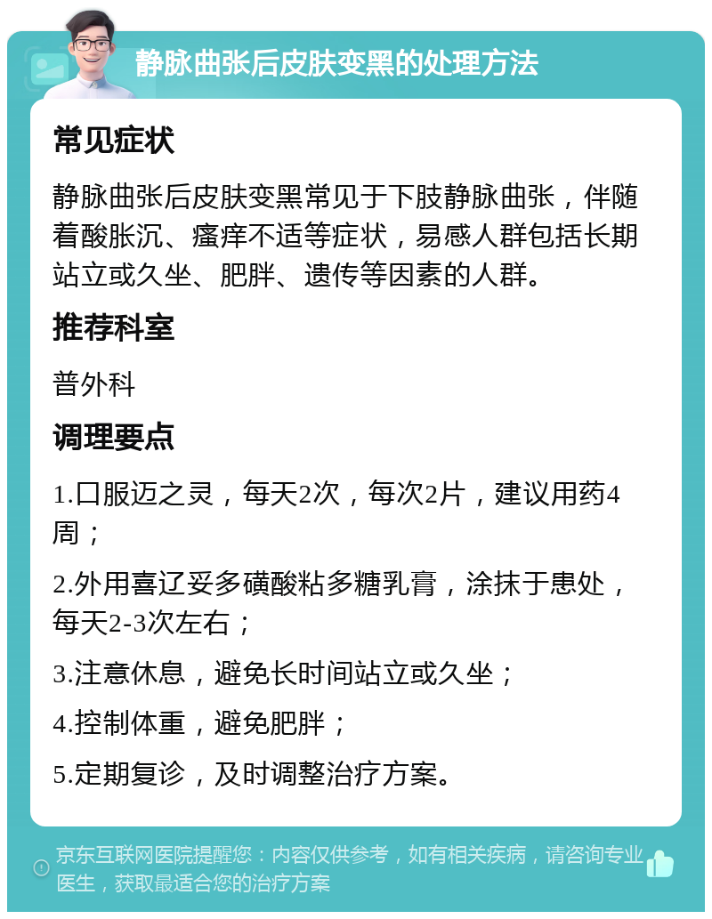 静脉曲张后皮肤变黑的处理方法 常见症状 静脉曲张后皮肤变黑常见于下肢静脉曲张，伴随着酸胀沉、瘙痒不适等症状，易感人群包括长期站立或久坐、肥胖、遗传等因素的人群。 推荐科室 普外科 调理要点 1.口服迈之灵，每天2次，每次2片，建议用药4周； 2.外用喜辽妥多磺酸粘多糖乳膏，涂抹于患处，每天2-3次左右； 3.注意休息，避免长时间站立或久坐； 4.控制体重，避免肥胖； 5.定期复诊，及时调整治疗方案。