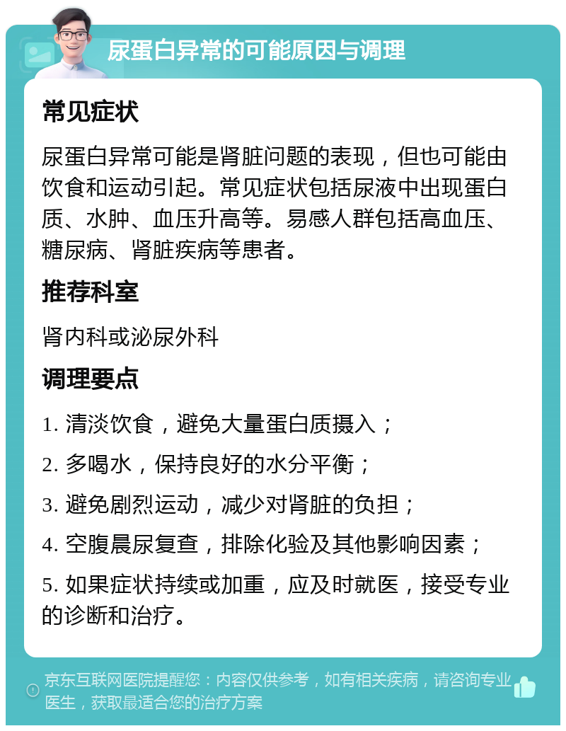 尿蛋白异常的可能原因与调理 常见症状 尿蛋白异常可能是肾脏问题的表现，但也可能由饮食和运动引起。常见症状包括尿液中出现蛋白质、水肿、血压升高等。易感人群包括高血压、糖尿病、肾脏疾病等患者。 推荐科室 肾内科或泌尿外科 调理要点 1. 清淡饮食，避免大量蛋白质摄入； 2. 多喝水，保持良好的水分平衡； 3. 避免剧烈运动，减少对肾脏的负担； 4. 空腹晨尿复查，排除化验及其他影响因素； 5. 如果症状持续或加重，应及时就医，接受专业的诊断和治疗。