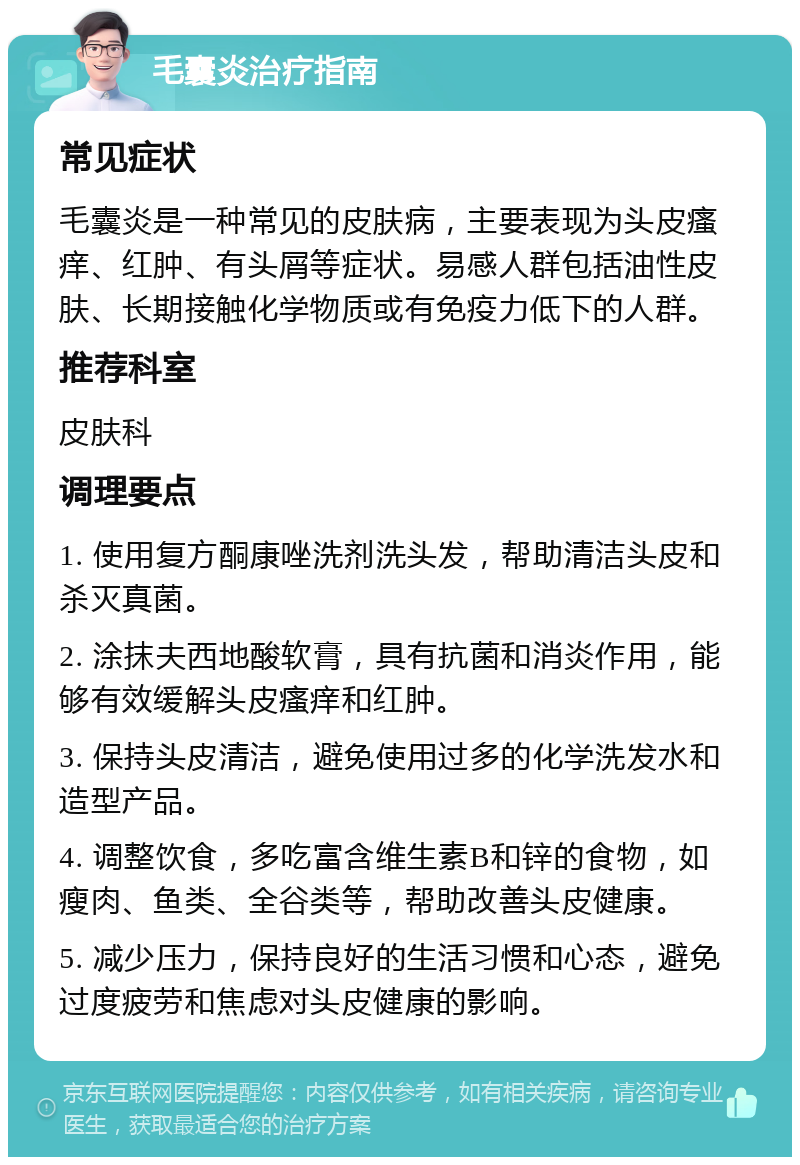 毛囊炎治疗指南 常见症状 毛囊炎是一种常见的皮肤病，主要表现为头皮瘙痒、红肿、有头屑等症状。易感人群包括油性皮肤、长期接触化学物质或有免疫力低下的人群。 推荐科室 皮肤科 调理要点 1. 使用复方酮康唑洗剂洗头发，帮助清洁头皮和杀灭真菌。 2. 涂抹夫西地酸软膏，具有抗菌和消炎作用，能够有效缓解头皮瘙痒和红肿。 3. 保持头皮清洁，避免使用过多的化学洗发水和造型产品。 4. 调整饮食，多吃富含维生素B和锌的食物，如瘦肉、鱼类、全谷类等，帮助改善头皮健康。 5. 减少压力，保持良好的生活习惯和心态，避免过度疲劳和焦虑对头皮健康的影响。