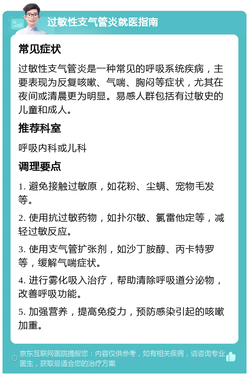 过敏性支气管炎就医指南 常见症状 过敏性支气管炎是一种常见的呼吸系统疾病，主要表现为反复咳嗽、气喘、胸闷等症状，尤其在夜间或清晨更为明显。易感人群包括有过敏史的儿童和成人。 推荐科室 呼吸内科或儿科 调理要点 1. 避免接触过敏原，如花粉、尘螨、宠物毛发等。 2. 使用抗过敏药物，如扑尔敏、氯雷他定等，减轻过敏反应。 3. 使用支气管扩张剂，如沙丁胺醇、丙卡特罗等，缓解气喘症状。 4. 进行雾化吸入治疗，帮助清除呼吸道分泌物，改善呼吸功能。 5. 加强营养，提高免疫力，预防感染引起的咳嗽加重。