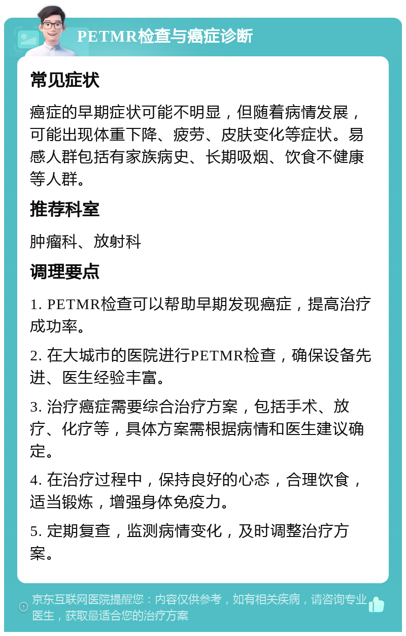 PETMR检查与癌症诊断 常见症状 癌症的早期症状可能不明显，但随着病情发展，可能出现体重下降、疲劳、皮肤变化等症状。易感人群包括有家族病史、长期吸烟、饮食不健康等人群。 推荐科室 肿瘤科、放射科 调理要点 1. PETMR检查可以帮助早期发现癌症，提高治疗成功率。 2. 在大城市的医院进行PETMR检查，确保设备先进、医生经验丰富。 3. 治疗癌症需要综合治疗方案，包括手术、放疗、化疗等，具体方案需根据病情和医生建议确定。 4. 在治疗过程中，保持良好的心态，合理饮食，适当锻炼，增强身体免疫力。 5. 定期复查，监测病情变化，及时调整治疗方案。