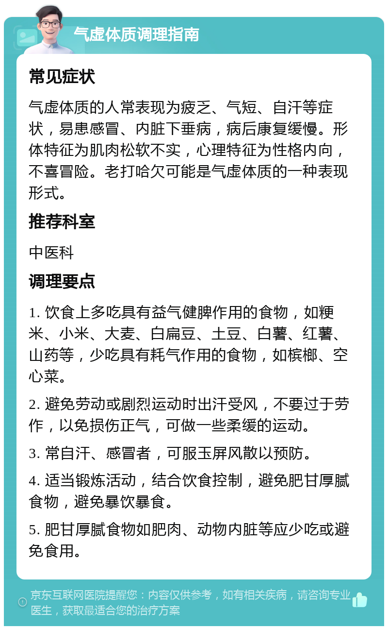 气虚体质调理指南 常见症状 气虚体质的人常表现为疲乏、气短、自汗等症状，易患感冒、内脏下垂病，病后康复缓慢。形体特征为肌肉松软不实，心理特征为性格内向，不喜冒险。老打哈欠可能是气虚体质的一种表现形式。 推荐科室 中医科 调理要点 1. 饮食上多吃具有益气健脾作用的食物，如粳米、小米、大麦、白扁豆、土豆、白薯、红薯、山药等，少吃具有耗气作用的食物，如槟榔、空心菜。 2. 避免劳动或剧烈运动时出汗受风，不要过于劳作，以免损伤正气，可做一些柔缓的运动。 3. 常自汗、感冒者，可服玉屏风散以预防。 4. 适当锻炼活动，结合饮食控制，避免肥甘厚腻食物，避免暴饮暴食。 5. 肥甘厚腻食物如肥肉、动物内脏等应少吃或避免食用。