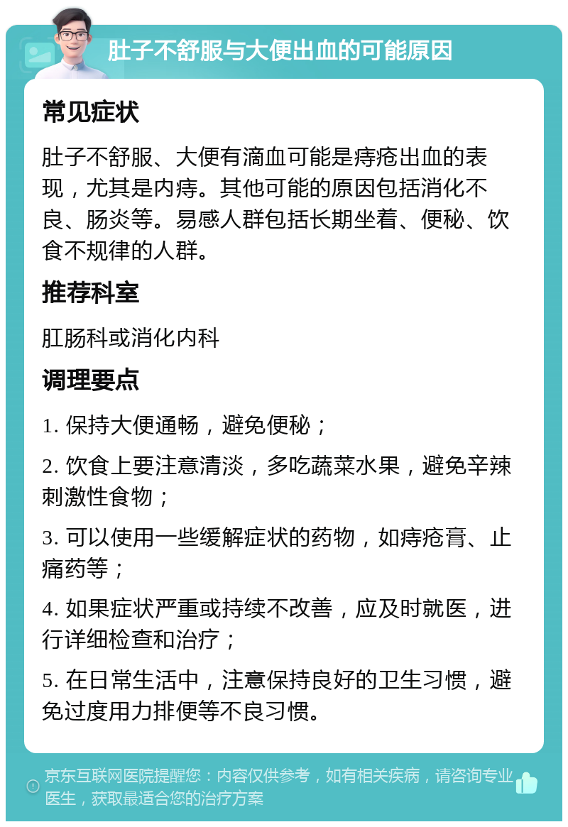 肚子不舒服与大便出血的可能原因 常见症状 肚子不舒服、大便有滴血可能是痔疮出血的表现，尤其是内痔。其他可能的原因包括消化不良、肠炎等。易感人群包括长期坐着、便秘、饮食不规律的人群。 推荐科室 肛肠科或消化内科 调理要点 1. 保持大便通畅，避免便秘； 2. 饮食上要注意清淡，多吃蔬菜水果，避免辛辣刺激性食物； 3. 可以使用一些缓解症状的药物，如痔疮膏、止痛药等； 4. 如果症状严重或持续不改善，应及时就医，进行详细检查和治疗； 5. 在日常生活中，注意保持良好的卫生习惯，避免过度用力排便等不良习惯。