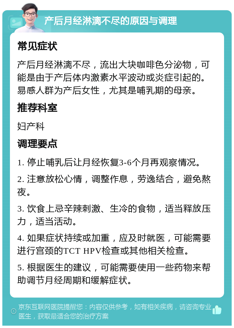 产后月经淋漓不尽的原因与调理 常见症状 产后月经淋漓不尽，流出大块咖啡色分泌物，可能是由于产后体内激素水平波动或炎症引起的。易感人群为产后女性，尤其是哺乳期的母亲。 推荐科室 妇产科 调理要点 1. 停止哺乳后让月经恢复3-6个月再观察情况。 2. 注意放松心情，调整作息，劳逸结合，避免熬夜。 3. 饮食上忌辛辣刺激、生冷的食物，适当释放压力，适当活动。 4. 如果症状持续或加重，应及时就医，可能需要进行宫颈的TCT HPV检查或其他相关检查。 5. 根据医生的建议，可能需要使用一些药物来帮助调节月经周期和缓解症状。