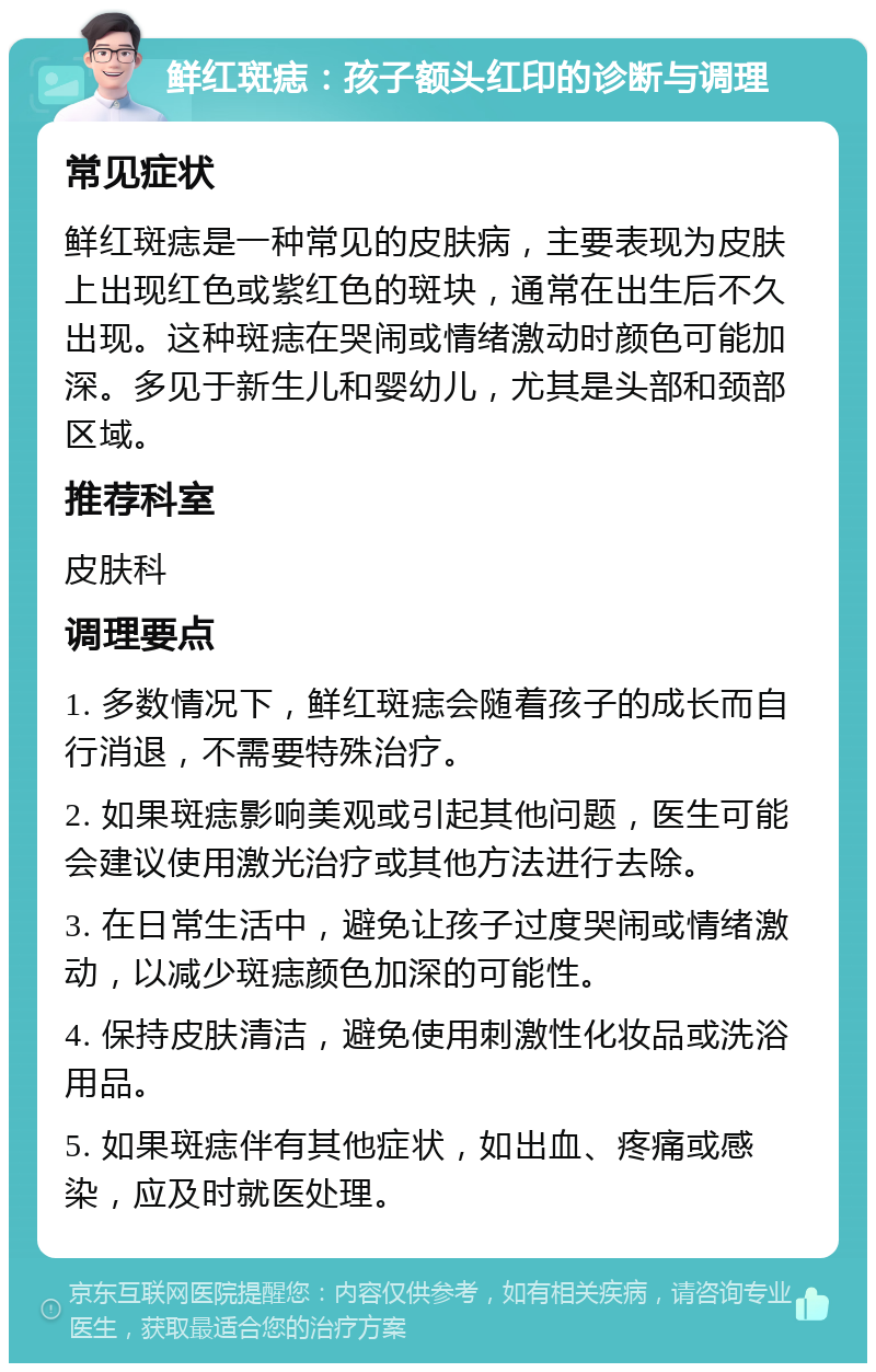 鲜红斑痣：孩子额头红印的诊断与调理 常见症状 鲜红斑痣是一种常见的皮肤病，主要表现为皮肤上出现红色或紫红色的斑块，通常在出生后不久出现。这种斑痣在哭闹或情绪激动时颜色可能加深。多见于新生儿和婴幼儿，尤其是头部和颈部区域。 推荐科室 皮肤科 调理要点 1. 多数情况下，鲜红斑痣会随着孩子的成长而自行消退，不需要特殊治疗。 2. 如果斑痣影响美观或引起其他问题，医生可能会建议使用激光治疗或其他方法进行去除。 3. 在日常生活中，避免让孩子过度哭闹或情绪激动，以减少斑痣颜色加深的可能性。 4. 保持皮肤清洁，避免使用刺激性化妆品或洗浴用品。 5. 如果斑痣伴有其他症状，如出血、疼痛或感染，应及时就医处理。