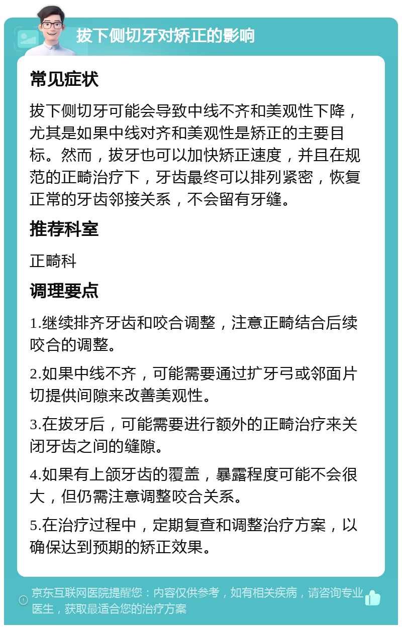 拔下侧切牙对矫正的影响 常见症状 拔下侧切牙可能会导致中线不齐和美观性下降，尤其是如果中线对齐和美观性是矫正的主要目标。然而，拔牙也可以加快矫正速度，并且在规范的正畸治疗下，牙齿最终可以排列紧密，恢复正常的牙齿邻接关系，不会留有牙缝。 推荐科室 正畸科 调理要点 1.继续排齐牙齿和咬合调整，注意正畸结合后续咬合的调整。 2.如果中线不齐，可能需要通过扩牙弓或邻面片切提供间隙来改善美观性。 3.在拔牙后，可能需要进行额外的正畸治疗来关闭牙齿之间的缝隙。 4.如果有上颌牙齿的覆盖，暴露程度可能不会很大，但仍需注意调整咬合关系。 5.在治疗过程中，定期复查和调整治疗方案，以确保达到预期的矫正效果。