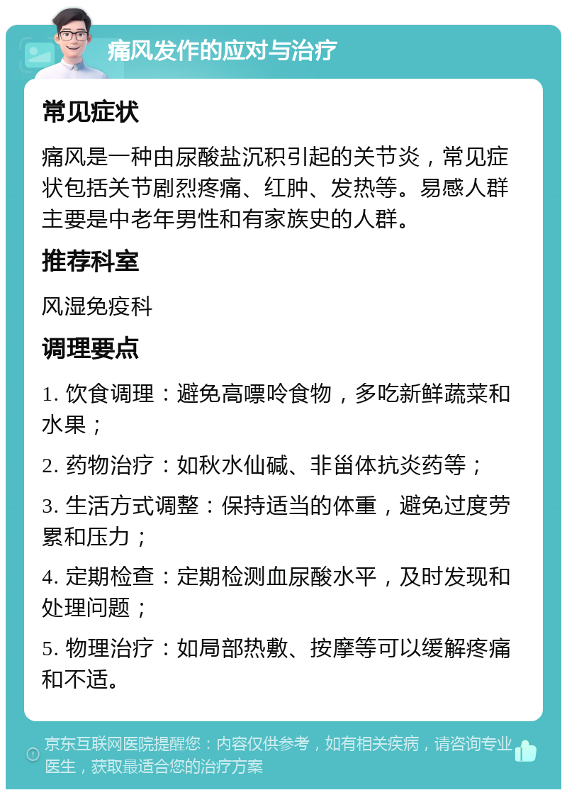 痛风发作的应对与治疗 常见症状 痛风是一种由尿酸盐沉积引起的关节炎，常见症状包括关节剧烈疼痛、红肿、发热等。易感人群主要是中老年男性和有家族史的人群。 推荐科室 风湿免疫科 调理要点 1. 饮食调理：避免高嘌呤食物，多吃新鲜蔬菜和水果； 2. 药物治疗：如秋水仙碱、非甾体抗炎药等； 3. 生活方式调整：保持适当的体重，避免过度劳累和压力； 4. 定期检查：定期检测血尿酸水平，及时发现和处理问题； 5. 物理治疗：如局部热敷、按摩等可以缓解疼痛和不适。