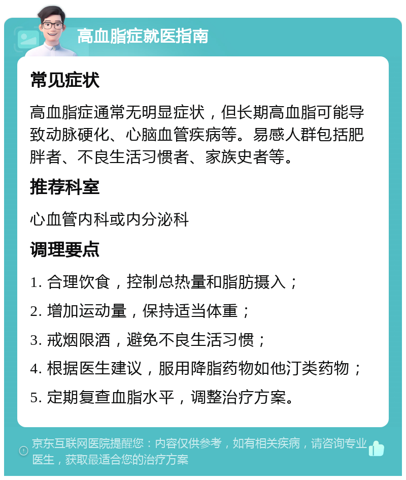 高血脂症就医指南 常见症状 高血脂症通常无明显症状，但长期高血脂可能导致动脉硬化、心脑血管疾病等。易感人群包括肥胖者、不良生活习惯者、家族史者等。 推荐科室 心血管内科或内分泌科 调理要点 1. 合理饮食，控制总热量和脂肪摄入； 2. 增加运动量，保持适当体重； 3. 戒烟限酒，避免不良生活习惯； 4. 根据医生建议，服用降脂药物如他汀类药物； 5. 定期复查血脂水平，调整治疗方案。