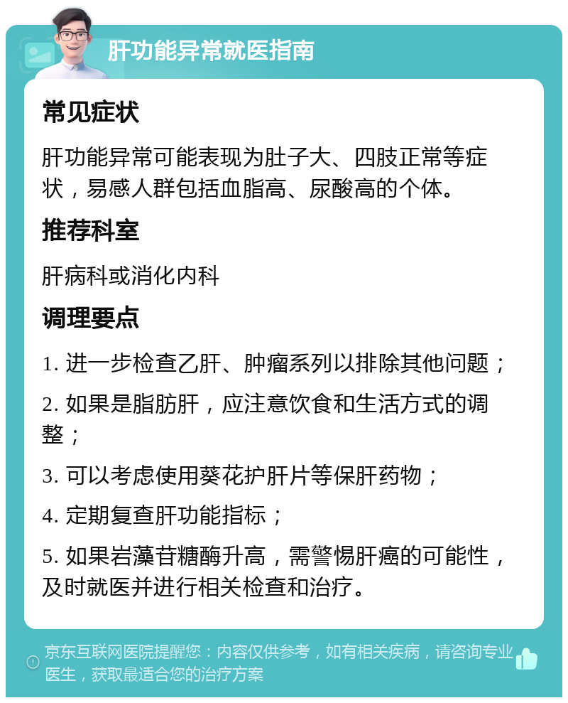 肝功能异常就医指南 常见症状 肝功能异常可能表现为肚子大、四肢正常等症状，易感人群包括血脂高、尿酸高的个体。 推荐科室 肝病科或消化内科 调理要点 1. 进一步检查乙肝、肿瘤系列以排除其他问题； 2. 如果是脂肪肝，应注意饮食和生活方式的调整； 3. 可以考虑使用葵花护肝片等保肝药物； 4. 定期复查肝功能指标； 5. 如果岩藻苷糖酶升高，需警惕肝癌的可能性，及时就医并进行相关检查和治疗。