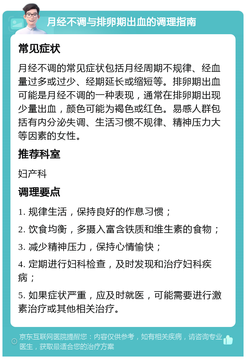 月经不调与排卵期出血的调理指南 常见症状 月经不调的常见症状包括月经周期不规律、经血量过多或过少、经期延长或缩短等。排卵期出血可能是月经不调的一种表现，通常在排卵期出现少量出血，颜色可能为褐色或红色。易感人群包括有内分泌失调、生活习惯不规律、精神压力大等因素的女性。 推荐科室 妇产科 调理要点 1. 规律生活，保持良好的作息习惯； 2. 饮食均衡，多摄入富含铁质和维生素的食物； 3. 减少精神压力，保持心情愉快； 4. 定期进行妇科检查，及时发现和治疗妇科疾病； 5. 如果症状严重，应及时就医，可能需要进行激素治疗或其他相关治疗。