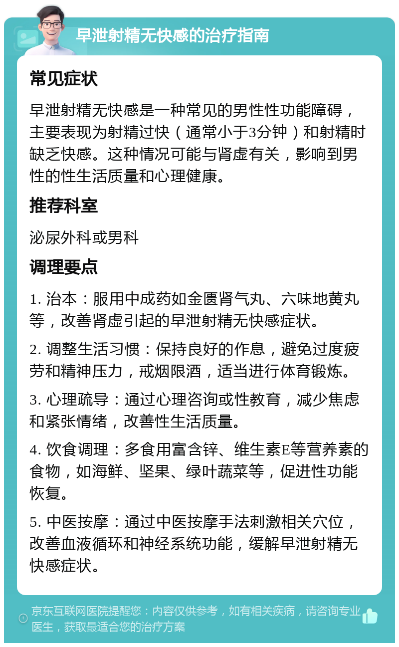 早泄射精无快感的治疗指南 常见症状 早泄射精无快感是一种常见的男性性功能障碍，主要表现为射精过快（通常小于3分钟）和射精时缺乏快感。这种情况可能与肾虚有关，影响到男性的性生活质量和心理健康。 推荐科室 泌尿外科或男科 调理要点 1. 治本：服用中成药如金匮肾气丸、六味地黄丸等，改善肾虚引起的早泄射精无快感症状。 2. 调整生活习惯：保持良好的作息，避免过度疲劳和精神压力，戒烟限酒，适当进行体育锻炼。 3. 心理疏导：通过心理咨询或性教育，减少焦虑和紧张情绪，改善性生活质量。 4. 饮食调理：多食用富含锌、维生素E等营养素的食物，如海鲜、坚果、绿叶蔬菜等，促进性功能恢复。 5. 中医按摩：通过中医按摩手法刺激相关穴位，改善血液循环和神经系统功能，缓解早泄射精无快感症状。