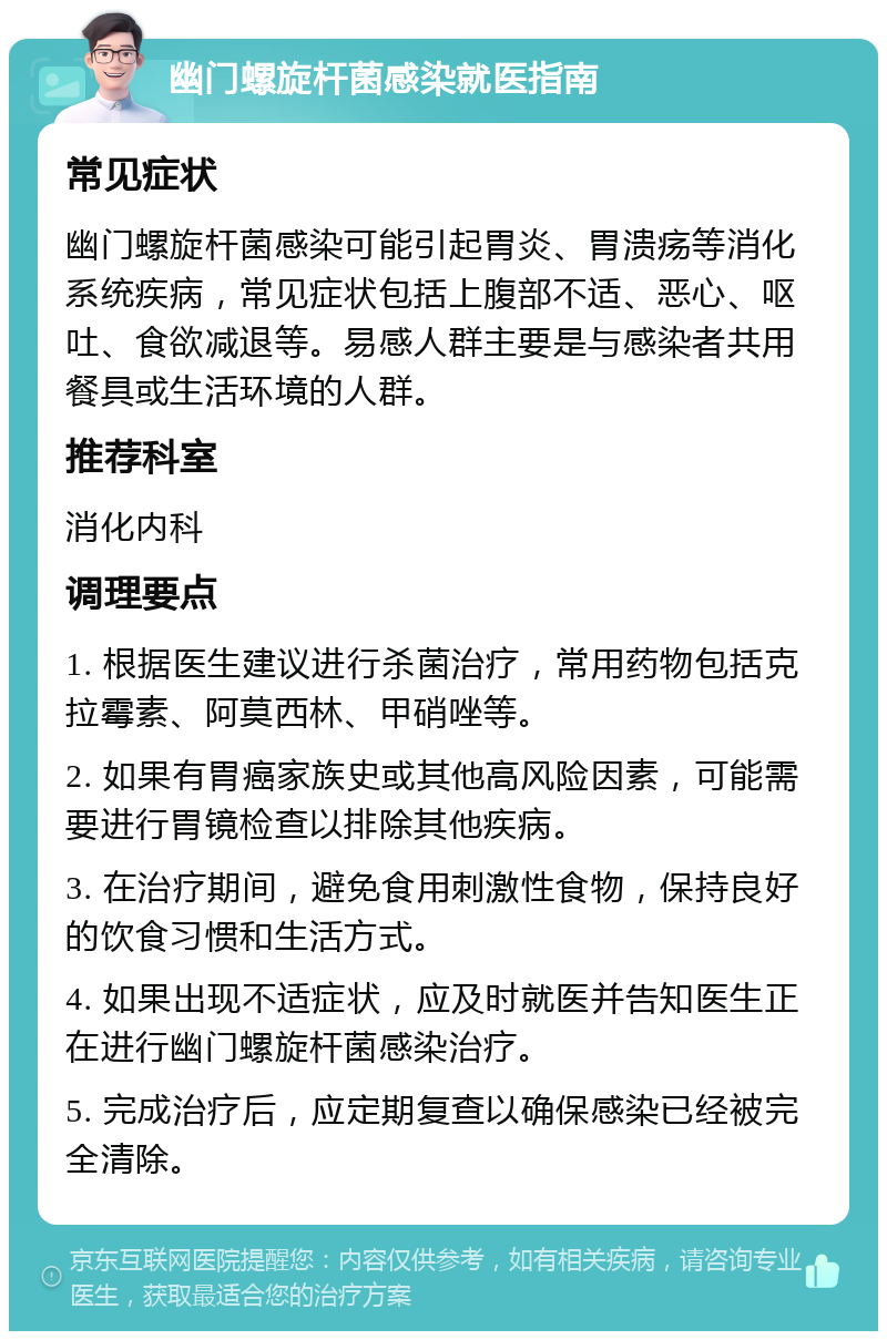 幽门螺旋杆菌感染就医指南 常见症状 幽门螺旋杆菌感染可能引起胃炎、胃溃疡等消化系统疾病，常见症状包括上腹部不适、恶心、呕吐、食欲减退等。易感人群主要是与感染者共用餐具或生活环境的人群。 推荐科室 消化内科 调理要点 1. 根据医生建议进行杀菌治疗，常用药物包括克拉霉素、阿莫西林、甲硝唑等。 2. 如果有胃癌家族史或其他高风险因素，可能需要进行胃镜检查以排除其他疾病。 3. 在治疗期间，避免食用刺激性食物，保持良好的饮食习惯和生活方式。 4. 如果出现不适症状，应及时就医并告知医生正在进行幽门螺旋杆菌感染治疗。 5. 完成治疗后，应定期复查以确保感染已经被完全清除。