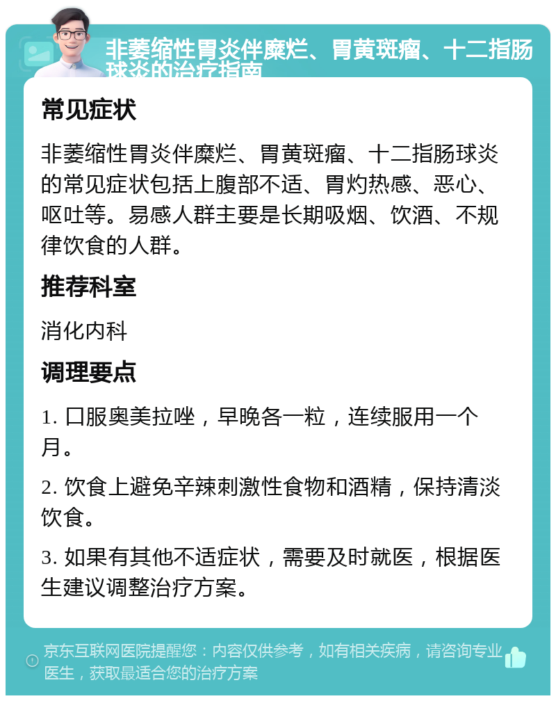 非萎缩性胃炎伴糜烂、胃黄斑瘤、十二指肠球炎的治疗指南 常见症状 非萎缩性胃炎伴糜烂、胃黄斑瘤、十二指肠球炎的常见症状包括上腹部不适、胃灼热感、恶心、呕吐等。易感人群主要是长期吸烟、饮酒、不规律饮食的人群。 推荐科室 消化内科 调理要点 1. 口服奥美拉唑，早晚各一粒，连续服用一个月。 2. 饮食上避免辛辣刺激性食物和酒精，保持清淡饮食。 3. 如果有其他不适症状，需要及时就医，根据医生建议调整治疗方案。